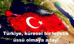 Türkiye, küresel bir lojistik üssü olmaya aday!