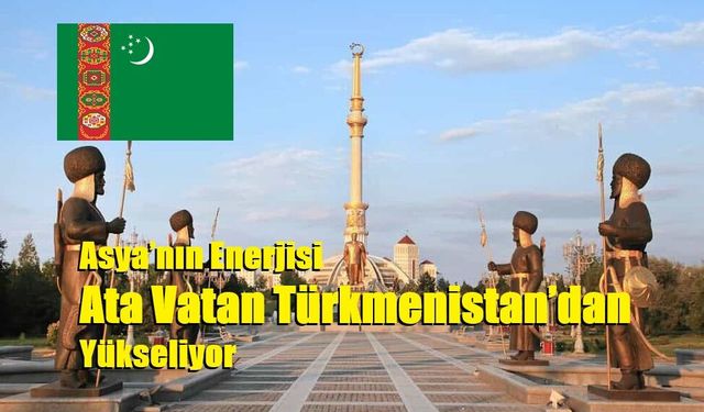 Asya’nın Enerjisi Ata Vatan Türkmenistan’dan Yükseliyor
