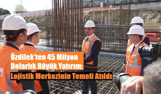 Özdilek’ten 45 Milyon Dolarlık Büyük Yatırım: Lojistik Merkezinin Temeli Atıldı