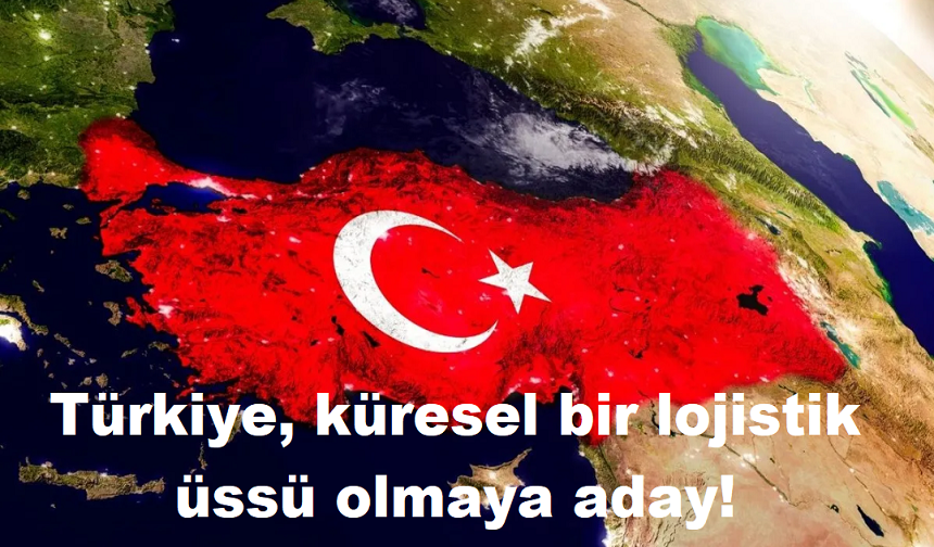 Türkiye, küresel bir lojistik üssü olmaya aday!