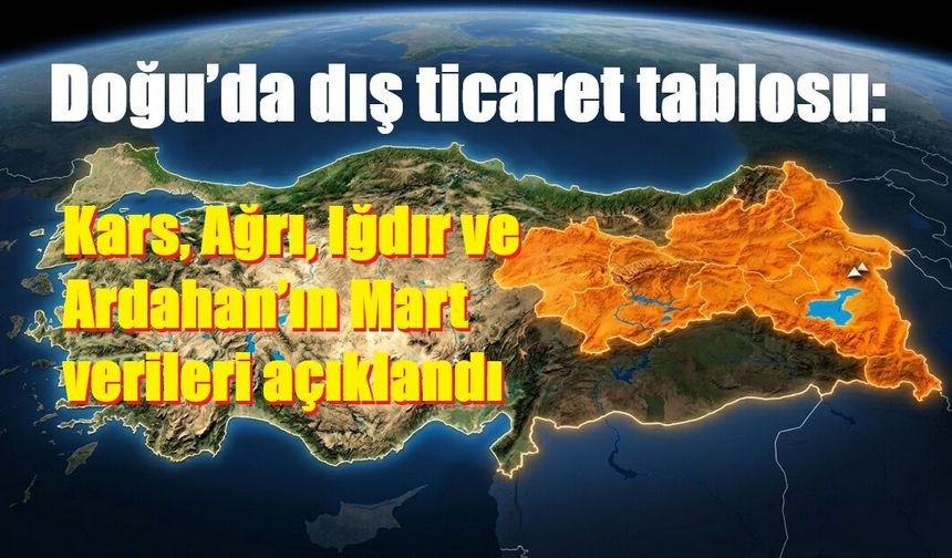 Doğu’da dış ticaret tablosu: Kars, Ağrı, Iğdır ve Ardahan’ın Mart verileri açıklandı