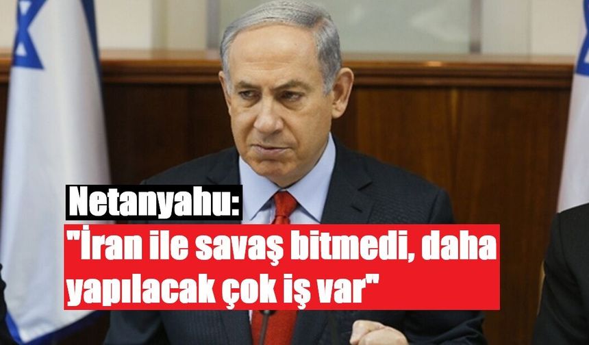 Netanyahu: "İran ile savaş bitmedi, daha yapılacak çok iş var"